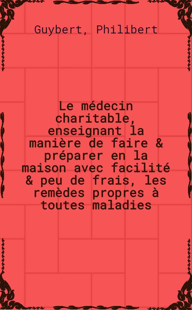 Le médecin charitable, enseignant la manière de faire & préparer en la maison avec facilité & peu de frais, les remèdes propres à toutes maladies, selon l'avis du médecin ordinaire