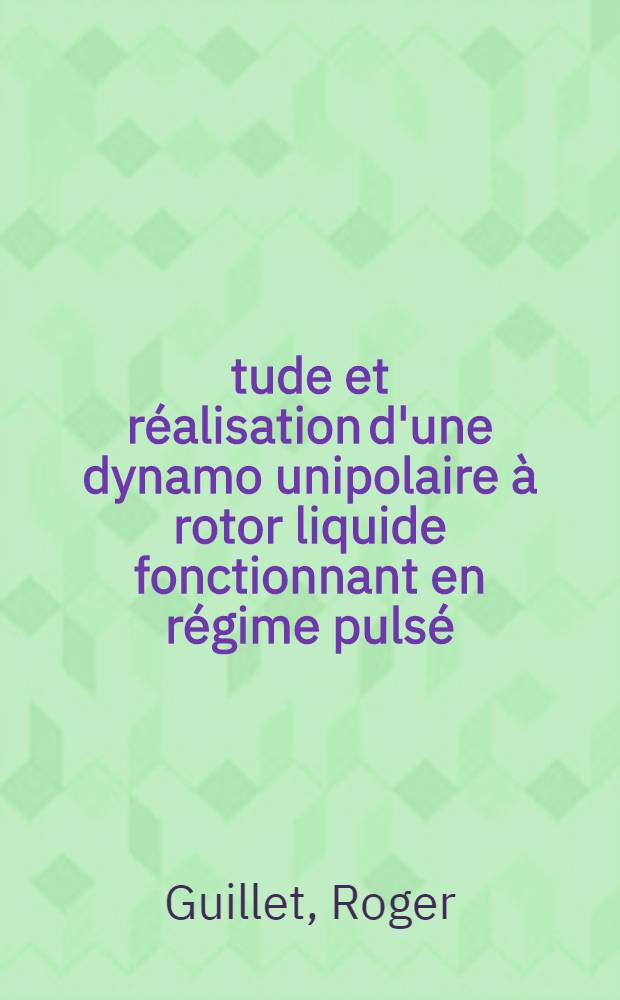 Étude et réalisation d'une dynamo unipolaire à rotor liquide fonctionnant en régime pulsé: 1-re thèse; Propositions données par la Faculté: 2-e thèse: Thèses présentées à la Faculté des sciences de l'Univ. de Paris (Centre d'Orsay) ... / par Roger Guillet