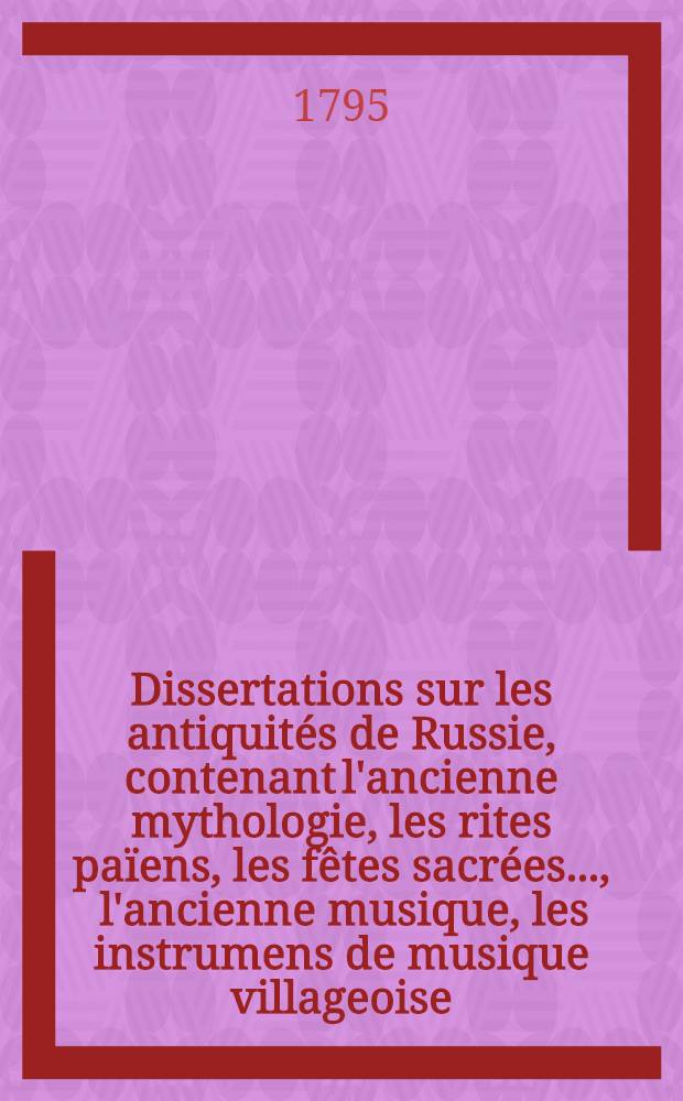 Dissertations sur les antiquités de Russie, contenant l'ancienne mythologie, les rites païens, les fêtes sacrées ..., l'ancienne musique, les instrumens de musique villageoise, les coutumes, les cérémonies ..., les mariages, les funérailles, l'hospitalité nationale, les repas &c. &c. des Russes, comparés avec les mêmes objets chez les anciens & particulièrement chez les Grecs