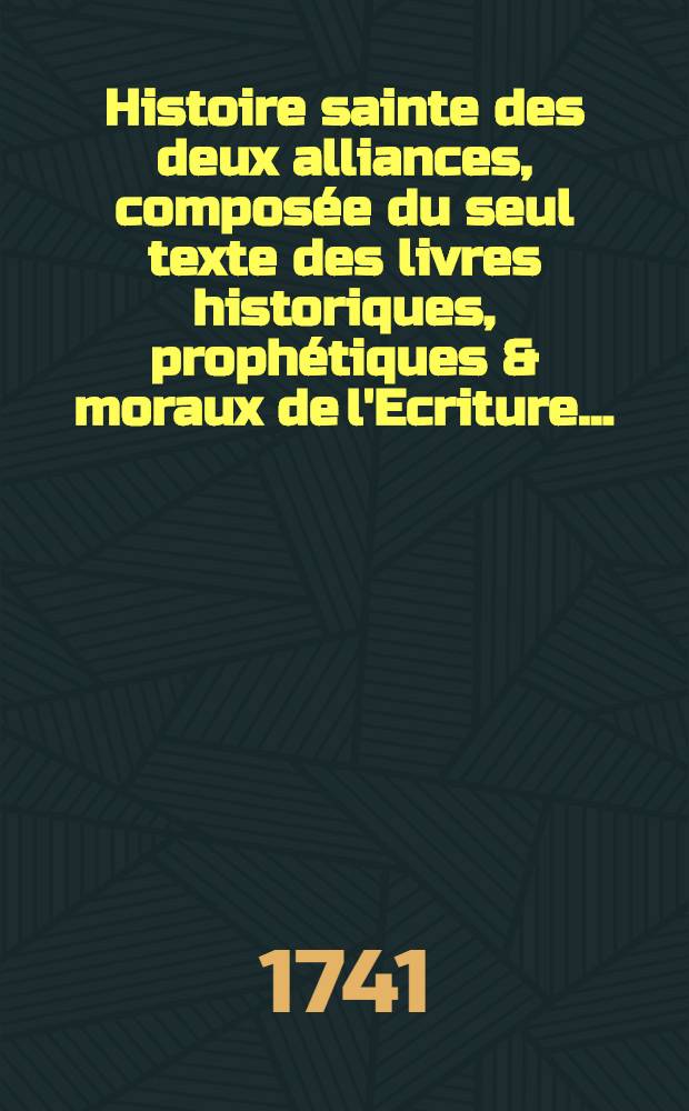 Histoire sainte des deux alliances, compos&eacute;e du seul texte des livres historiques, proph&eacute;tiques & moraux de l'Ecriture ... : Avec des reflexions en forme de diss. sur chaque livre de l'Ancien & du Nouveau Testament, et un suppl. qui conduit l'Histoire de Machab&eacute;es jusqu'&agrave; la naissance de J&eacute;sus-Christ