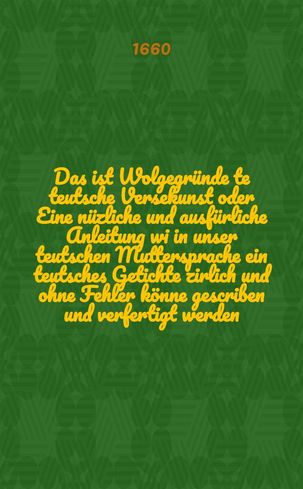 ... Das ist Wolgegründe te teutsche Versekunst oder Eine nüzliche und ausfürliche Anleitung wi in unser teutschen Muttersprache ein teutsches Getichte zirlich und ohne Fehler könne gescriben und verfertigt werden ...