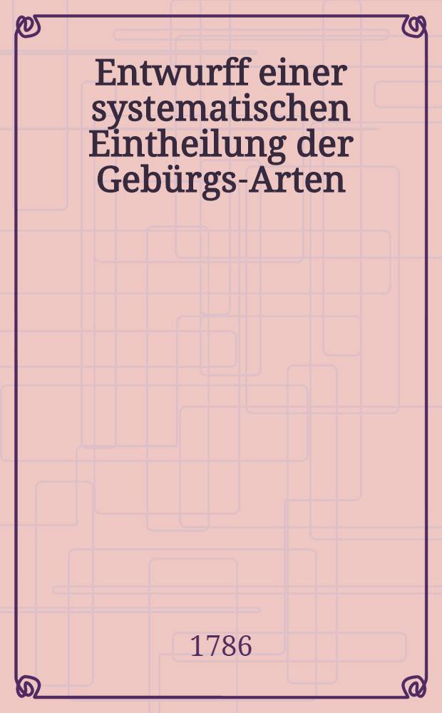 Entwurff einer systematischen Eintheilung der Gebürgs-Arten : Ein Versuch, zur Beantwortung der von der Russisch. Kayserlichen Akademie der Wissenschaften für das Jahr 1785. aufgegebene Frage, welcher den Preiß erhalten hat