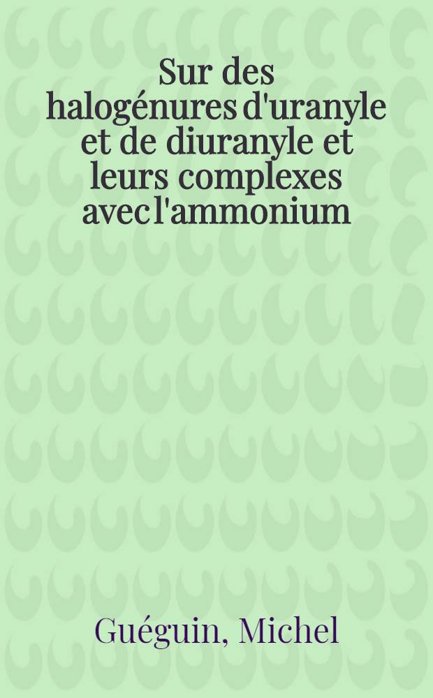Sur des halog&eacute;nures d'uranyle et de diuranyle et leurs complexes avec l'ammonium: 1-re th&egrave;se; Propositions donn&eacute;es par la Facult&eacute;: 2-e th&egrave;se: Th&egrave;se pr&eacute;sent&eacute;es &agrave; la Facult&eacute; des sciences de l'Univ. de Rennes ... / par Michel Gu&eacute;guin ..