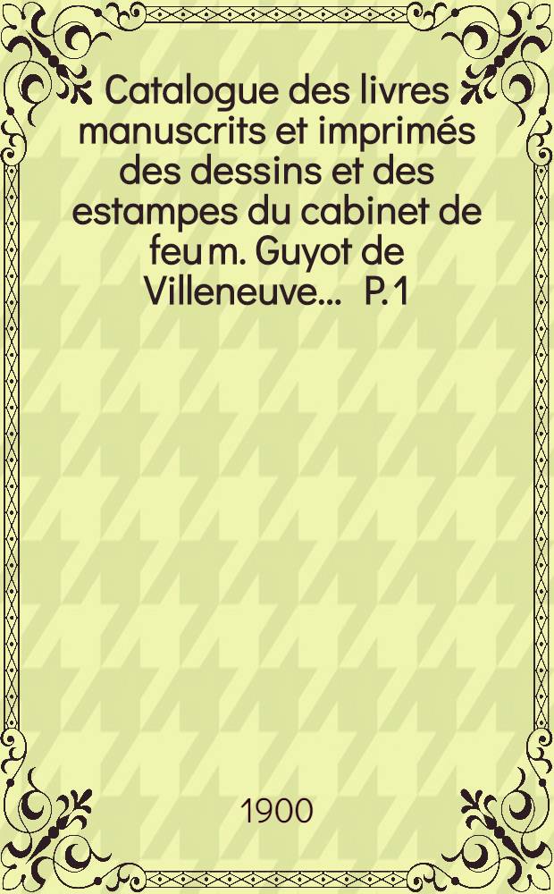 Catalogue des livres manuscrits et imprimés des dessins et des estampes du cabinet de feu m. Guyot de Villeneuve .... P. 1