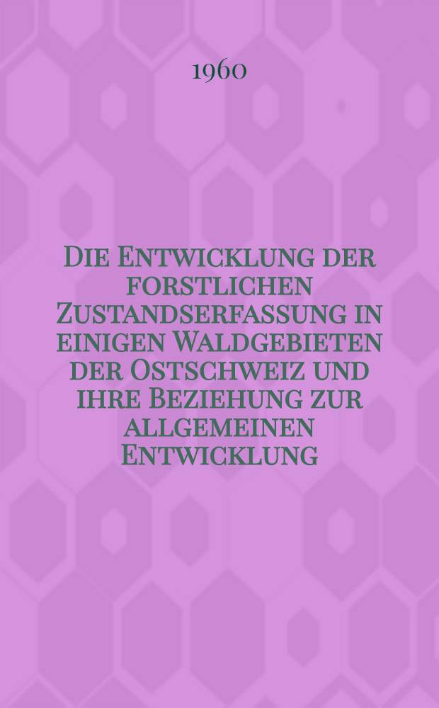 Die Entwicklung der forstlichen Zustandserfassung in einigen Waldgebieten der Ostschweiz und ihre Beziehung zur allgemeinen Entwicklung : Ein Beitrag zur Geschichte der Forsteinrichtung und Waldwertschätzung : Von der Eidg. techn. Hochschule in Zürich ... genehmigte Promotionsarbeit