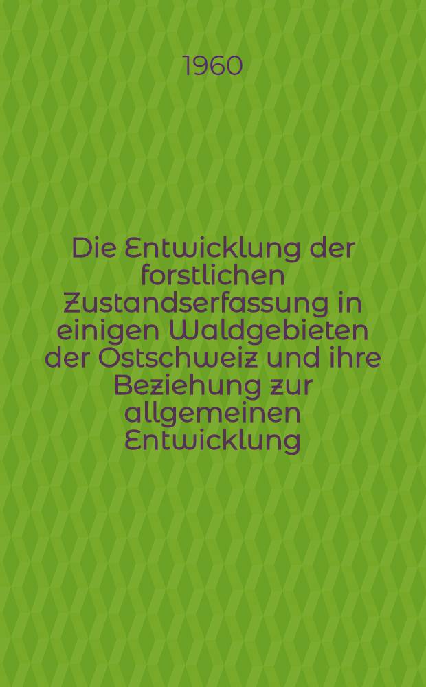 Die Entwicklung der forstlichen Zustandserfassung in einigen Waldgebieten der Ostschweiz und ihre Beziehung zur allgemeinen Entwicklung : Ein Beitrag zur Geschichte der Forsteinrichtung und Waldwertschätzung : Gleichzeitig veröffentlicht als Promotionsarbeit № 3044 zur Erlangung der Würde eines Doktors der technischen Wissenschaften der Eidg. Technischen Hochschule in Zürich
