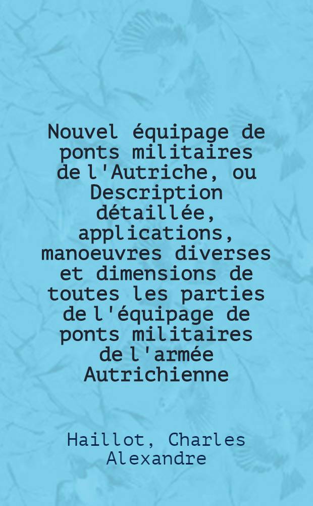 Nouvel équipage de ponts militaires de l'Autriche, ou Description détaillée, applications, manoeuvres diverses et dimensions de toutes les parties de l'équipage de ponts militaires de l'armée Autrichienne, conformément aux documents les plus récents; suivie d'un examen critique de ce nouveau système : Avec atlas de 43 planches