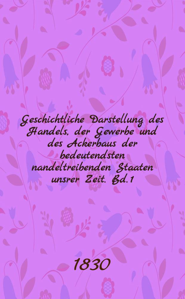 Geschichtliche Darstellung des Handels, der Gewerbe und des Ackerbaus der bedeutendsten nandeltreibenden Staaten unsrer Zeit. Bd. 1