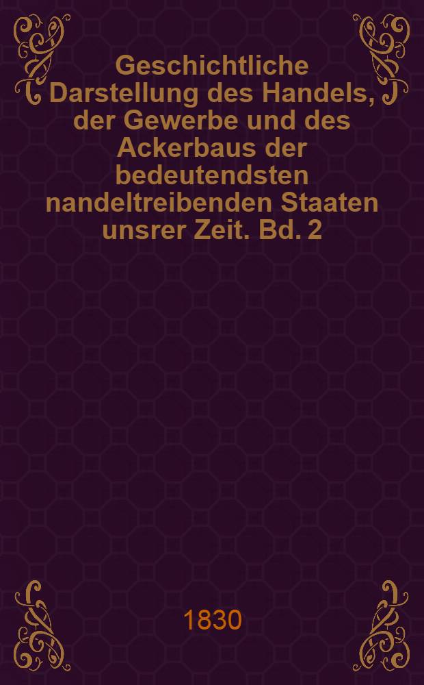 Geschichtliche Darstellung des Handels, der Gewerbe und des Ackerbaus der bedeutendsten nandeltreibenden Staaten unsrer Zeit. Bd. 2