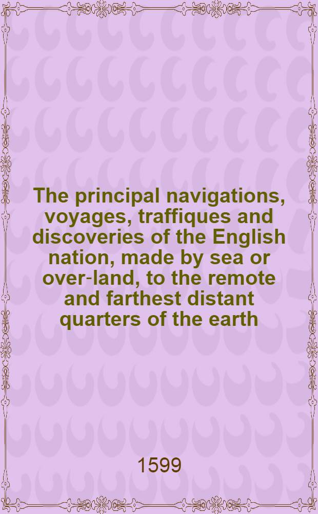 The principal navigations, voyages, traffiques and discoveries of the English nation, made by sea or over-land, to the remote and farthest distant quarters of the earth, at any time within the compasse of these 1600. yeres : Divided into three severall volumes, according to the positions of the regions, whereunto they were directed ... Vol. 1 : Containeth the worthy discoveries & c. of the English toward the North and Northeast by sea ...