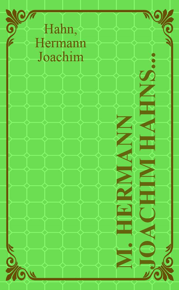 M. Hermann Joachim Hahns ... : Vorschlag eines unfehlbahren und handgreiflich richtigen Mittels, die unter Christen so gar sehr eingerissene grobe Unwissenheit in denen zur Seligkeit und zum wahren Christenthum nöthigen und nützlichen Sachen durch Gottes Gnade in kurtzer Zeit auszurotten und das seligmachende Erkäntniß Gottes zu vermehren ... entworffen zur rettung seines bekümmerten Gewissens ... und vor angehende Prediger, Catecheten, Praeceptores, Schulmeister, Haus-Väter und Hauß-Mütter höchst nützlich zu gebrauchen