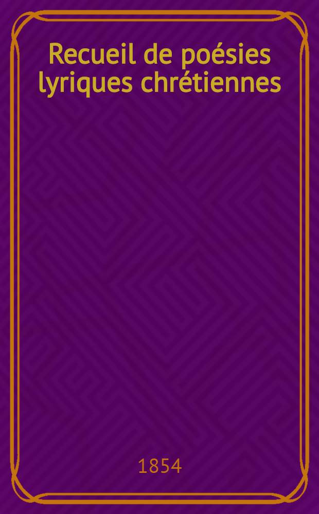 Recueil de poésies lyriques chrétiennes : Chants religieux, tirés des auteurs français de XVII-e, XVIII-e et XIX-e siècles et complétés par un grand nombre de pièces inédites : Ouvrage composé sur un plan entièrement neuf et revu avec le plus grand soin