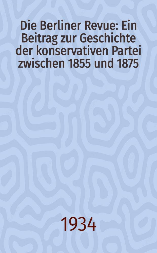 Die Berliner Revue : Ein Beitrag zur Geschichte der konservativen Partei zwischen 1855 und 1875