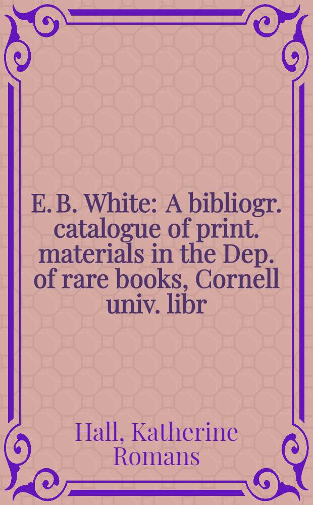 E. B. White : A bibliogr. catalogue of print. materials in the Dep. of rare books, Cornell univ. libr
