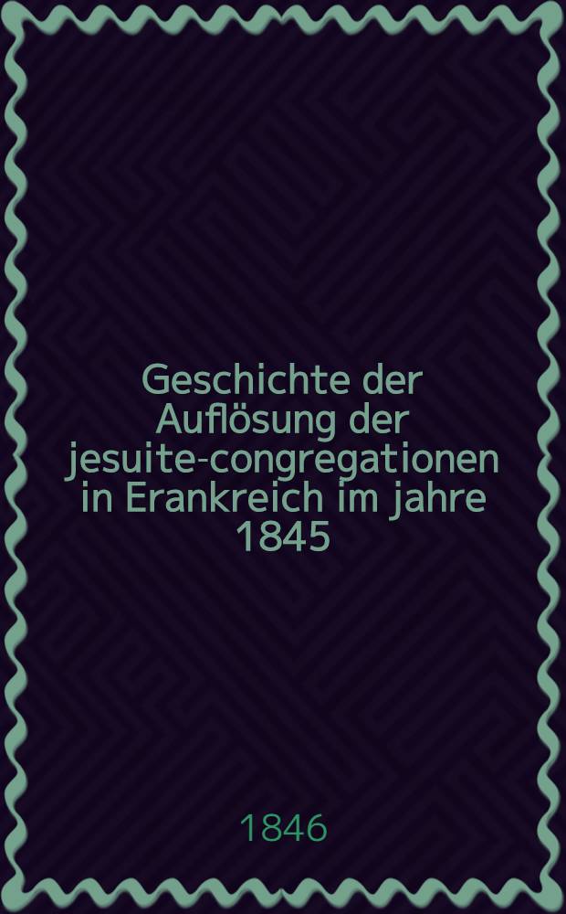 Geschichte der Auflösung der jesuiten- congregationen in Erankreich im jahre 1845 : Nach den besten Materialien und unter Benutzung handschriftlichen quellen bearbeitet