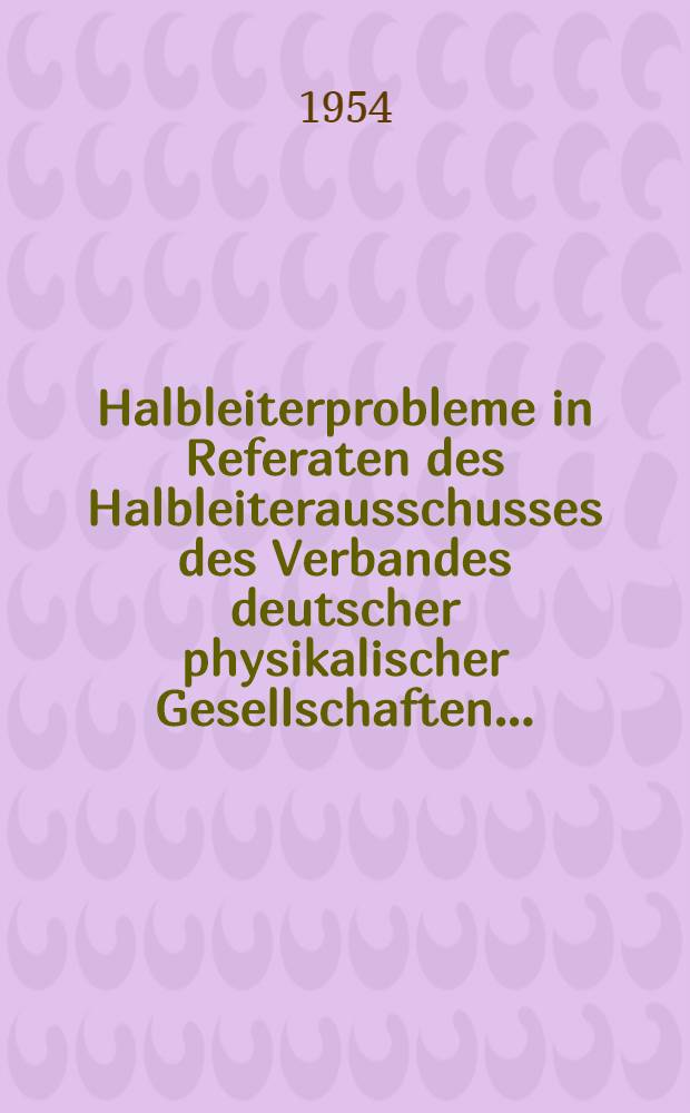 Halbleiterprobleme in Referaten des Halbleiterausschusses des Verbandes deutscher physikalischer Gesellschaften ... : T. 1-7
