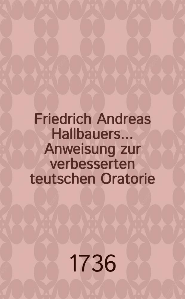 Friedrich Andreas Hallbauers ... Anweisung zur verbesserten teutschen Oratorie : Nebst einer Vorrede von den Mängeln der Schul-Oratorie