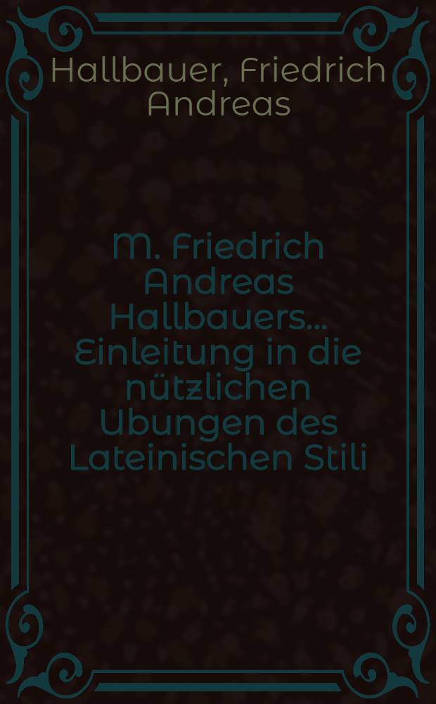 M. Friedrich Andreas Hallbauers ... Einleitung in die nützlichen Ubungen des Lateinischen Stili : Nebst einer Vorrede von den Mitteln zur wahren Beredsamkeit