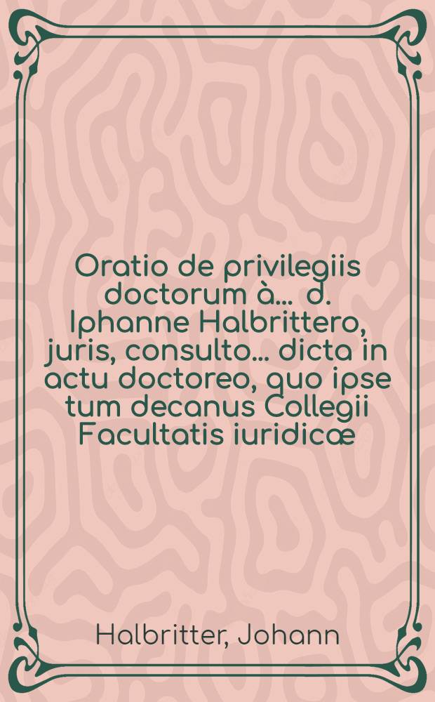 Oratio de privilegiis doctorum à ... d. Iphanne Halbrittero, juris, consulto ... dicta in actu doctoreo, quo ipse tum decanus Collegii Facultatis iuridicæ, insignia & privilegia docturæ ... d. Sebastiano Willingio ... 30. Julii ... 1604 ... conferebat