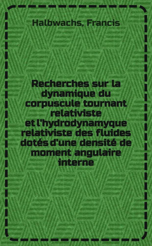 Recherches sur la dynamique du corpuscule tournant relativiste et l'hydrodynamyque relativiste des fluides dot&eacute;s d'une densit&eacute; de moment angulaire interne: 1-re th&egrave;se; Propositions donn&eacute;es par la Facult&eacute;: 2-e th&egrave;se: Th&egrave;ses pr&eacute;sent&eacute;es &agrave; ... l'Univ. de Paris pour obtenir le grade de docteur &egrave;s sciences physiques / par m. Francis Halbwachs