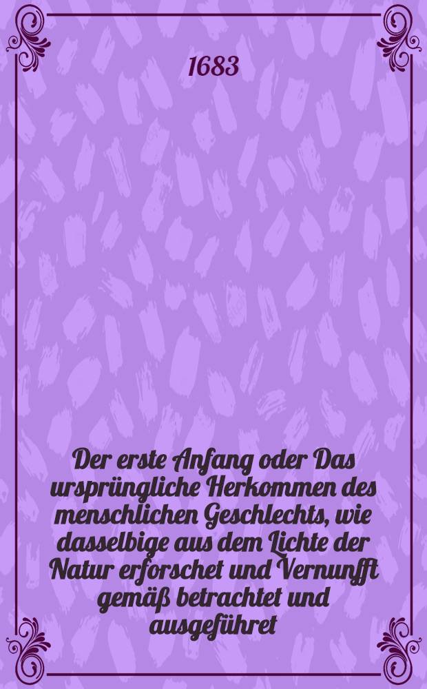 Der erste Anfang oder Das ursprüngliche Herkommen des menschlichen Geschlechts, wie dasselbige aus dem Lichte der Natur erforschet und Vernunfft gemäß betrachtet und ausgeführet