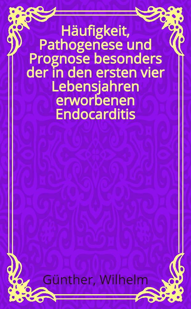Häufigkeit, Pathogenese und Prognose besonders der in den ersten vier Lebensjahren erworbenen Endocarditis : Inaug.-Diss. zur Erlangung der Doktorwürde in der Medizin, Chirurgie und Geburtshilfe ... Der Univ. Leipzig