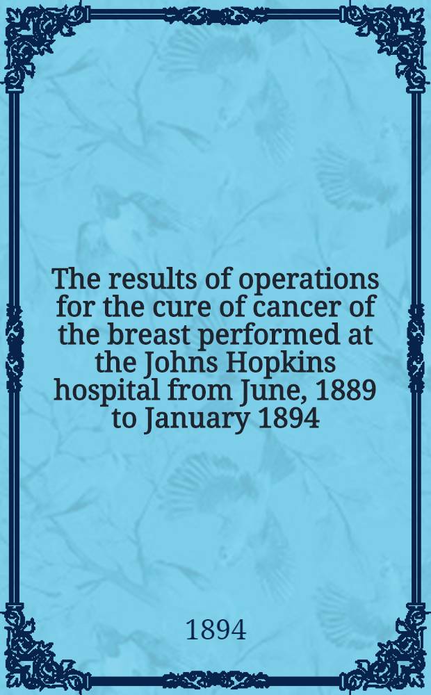 The results of operations for the cure of cancer of the breast performed at the Johns Hopkins hospital from June, 1889 to January 1894