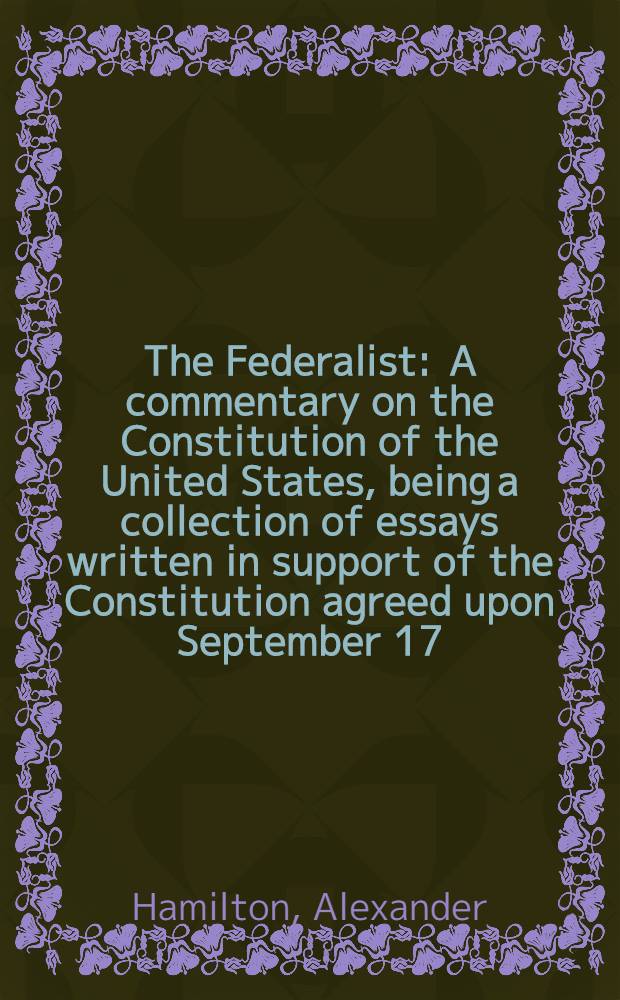 The Federalist : A commentary on the Constitution of the United States, being a collection of essays written in support of the Constitution agreed upon September 17, 1787, by the Federal convention : Reprinted from the original text of
