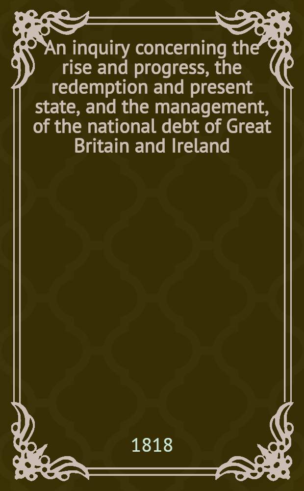 An inquiry concerning the rise and progress, the redemption and present state, and the management, of the national debt of Great Britain and Ireland
