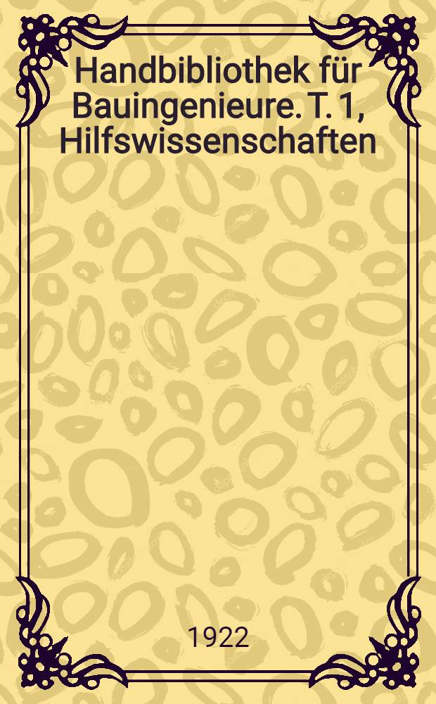 Handbibliothek f&uuml;r Bauingenieure. T. 1, Hilfswissenschaften : Ein Hand- und Nachschlagebuch f&uuml;r Studium und Praxis