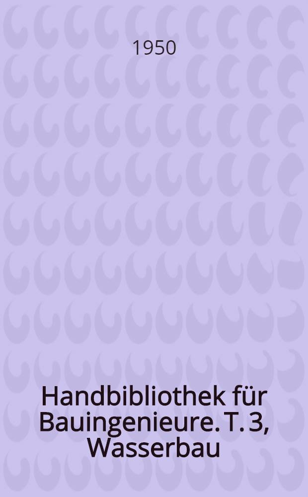 Handbibliothek f&uuml;r Bauingenieure. T. 3, Wasserbau : Ein Hand- und Nachschlagebuch f&uuml;r Studium und Praxis