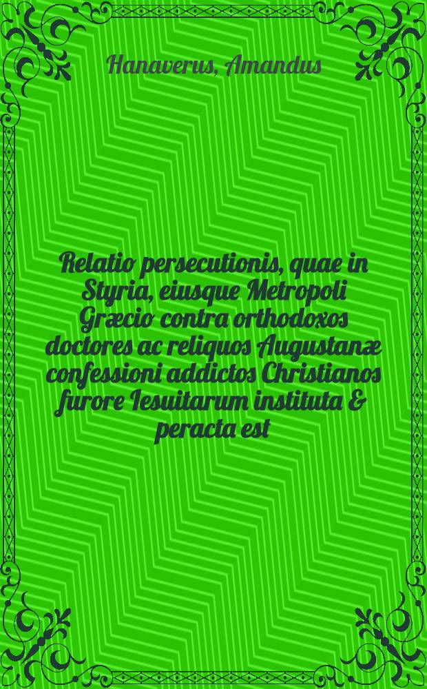 Relatio persecutionis, quae in Styria, eiusque Metropoli Græcio contra orthodoxos doctores ac reliquos Augustanæ confessioni addictos Christianos furore Iesuitarum instituta & peracta est : Una cum mandatis et supplicationibus, Serenißimi D. Ferdinandu & c., Archiducis Austriæ & illustrium ordinum eiusdem Provinciæ
