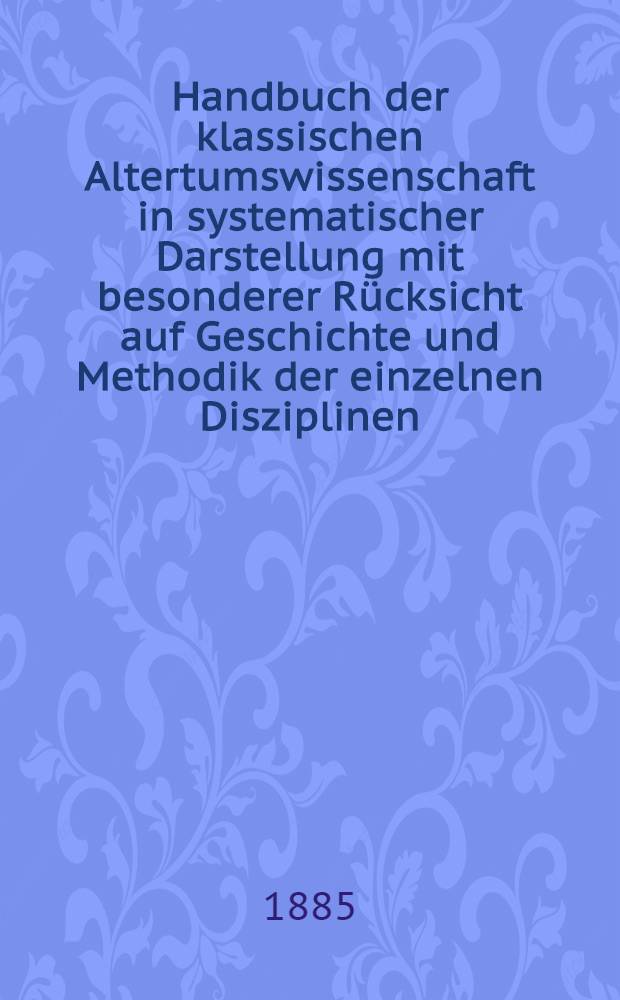 Handbuch der klassischen Altertumswissenschaft in systematischer Darstellung mit besonderer Rücksicht auf Geschichte und Methodik der einzelnen Disziplinen ...