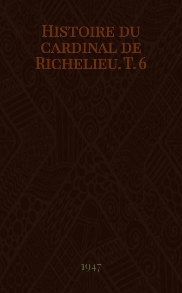 Histoire du cardinal de Richelieu. T. 6 : Suite de la lutte contre la maison d'Autriche - Cinq - Mars ; La conquête du Roussillon ; La religion ; Les lettres ; Les arts ; La mort du cardinal et du roi ; La France offerte à Louis XIV