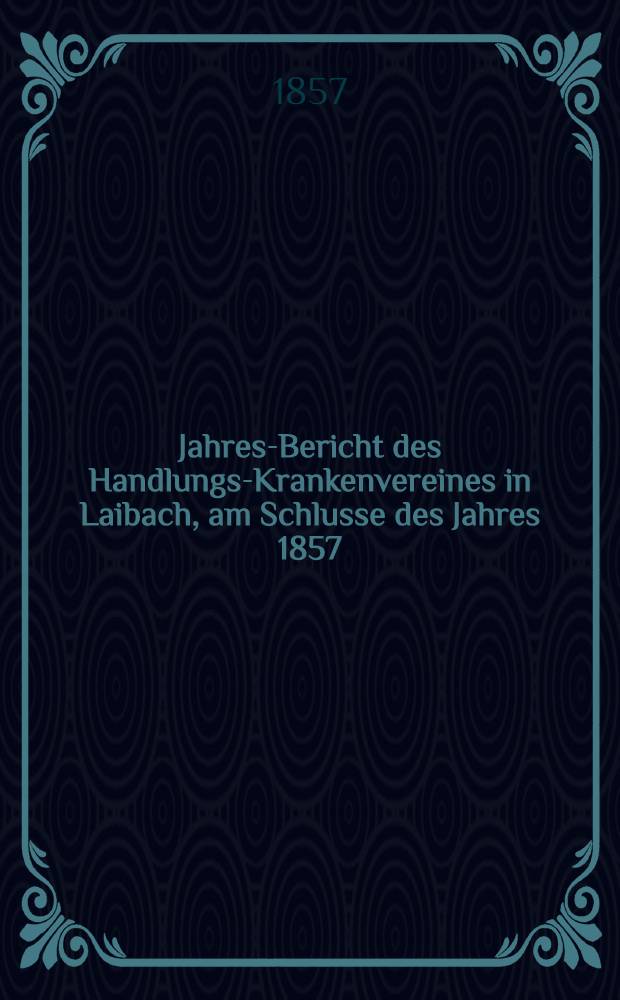 Jahres-Bericht des Handlungs-Krankenvereines in Laibach, am Schlusse des Jahres 1857