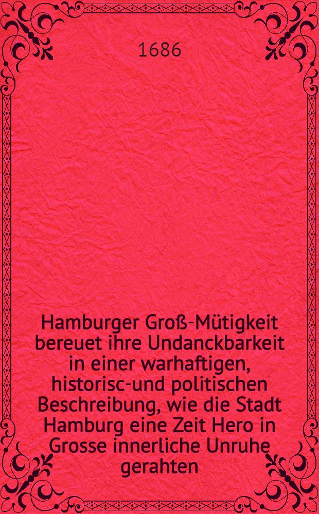 Hamburger Groß-Mütigkeit bereuet ihre Undanckbarkeit in einer warhaftigen, historisch- und politischen Beschreibung, wie die Stadt Hamburg eine Zeit Hero in Grosse innerliche Unruhe gerahten, und wie Ihre ... : Durchl. der Hertzog von Zelle der Hamburger Wohlfahrt sich ... angenommen und mit Undanck dagegen belohnet worden : Wie auch was ... mit der Zellischen Einnahme der Vier Länder bey Hamburg passiret ..