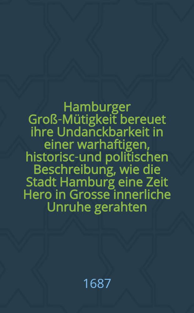 Hamburger Groß-Mütigkeit bereuet ihre Undanckbarkeit in einer warhaftigen, historisch- und politischen Beschreibung, wie die Stadt Hamburg eine Zeit Hero in Grosse innerliche Unruhe gerahten, und wie Ihre .. : Durchl. der Hertzog von Zelle der Hamburger Wohlfahrt sich ... angenommen und mit Undanck dagegen belohnet worden Wie auch was ... mit der Zellischen Einnahme der Vier Länder bey Hamburg passiret ... [Th. 3] : Dritter Theil der Hamburger Groß-Müthigkeit ...