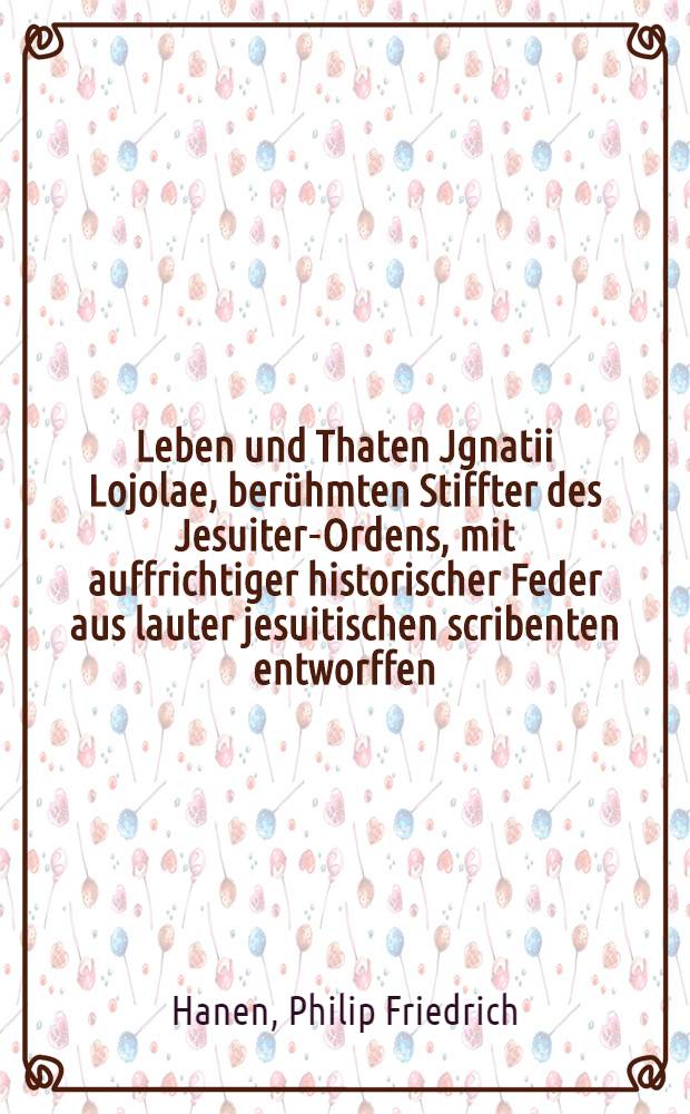 Leben und Thaten Jgnatii Lojolae, berühmten Stiffter des Jesuiter-Ordens, mit auffrichtiger historischer Feder aus lauter jesuitischen scribenten entworffen, und Nachdem es Durchgehends mir einer nöthigen critique versehen untervorgesetzter vorrede ... Herrn Erdmann, Reumeisters ... denen Herrn patribus zum Geschenke dargereichet von Philip Friedrich Hanen, Mecklenb