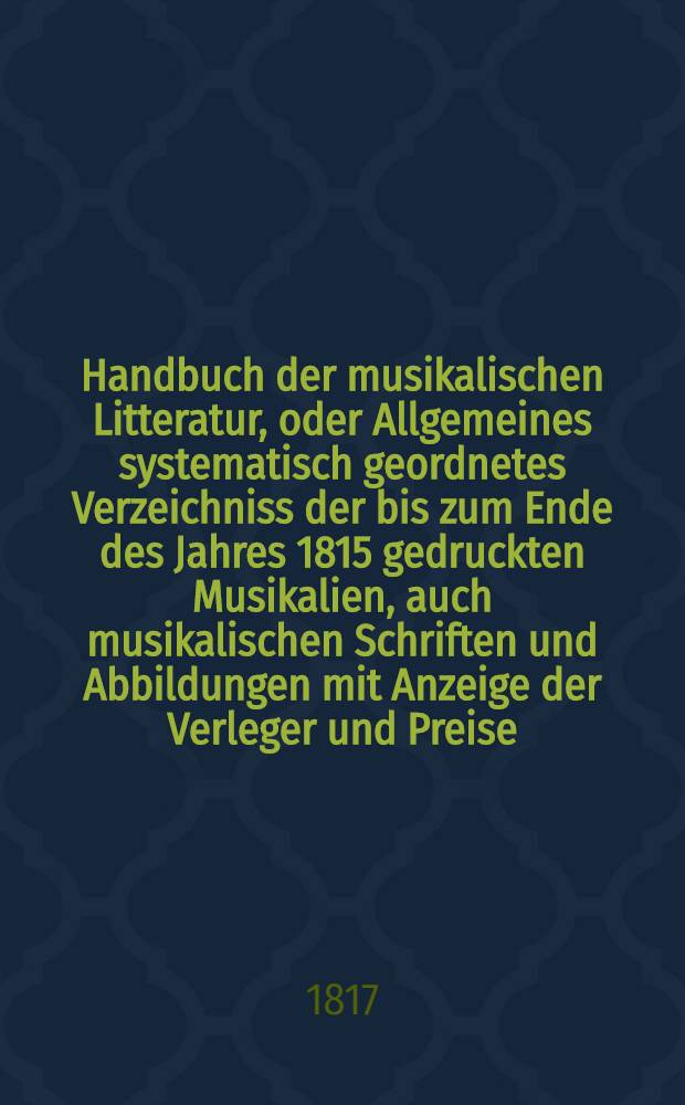 Handbuch der musikalischen Litteratur, oder Allgemeines systematisch geordnetes Verzeichniss der bis zum Ende des Jahres 1815 gedruckten Musikalien, auch musikalischen Schriften und Abbildungen mit Anzeige der Verleger und Preise
