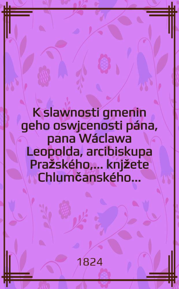K slawnosti gmenin geho oswjcenosti pána, pana Wáclawa Leopolda, arcibiskupa Pražského, ... knjžete Chlumčanského ... : Obětowáno dne 28. zářj 1824 od Josefy wdowy Fetterlowé ..