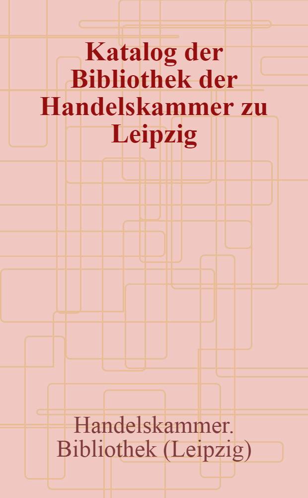 Katalog der Bibliothek der Handelskammer zu Leipzig : Bestand am 1. Juli 1884