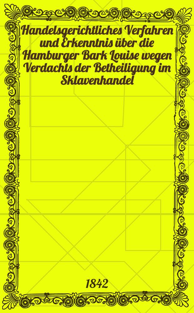 Handelsgerichtliches Verfahren und Erkenntnis über die Hamburger Bark Louise wegen Verdachts der Betheiligung im Sklavenhandel : Ein Beitrag zur Würdigung der neusten Vorträge das Durchsuchungsrecht zur See betreffend : Nach authentischen Quellen
