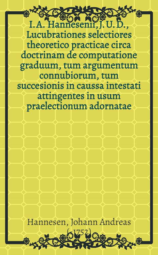 I. A. Hannesenii, J. U. D., Lucubrationes selectiores theoretico practicae circa doctrinam de computatione graduum, tum argumentum connubiorum, tum succesionis in caussa intestati attingentes in usum praelectionum adornatae : Accesit Georgii Christiani Gebaueri, I. C., ... De agnatorum et cognatorum nominibus Germanicis Schwerdmagen et Spillmagen praefatio etymologica