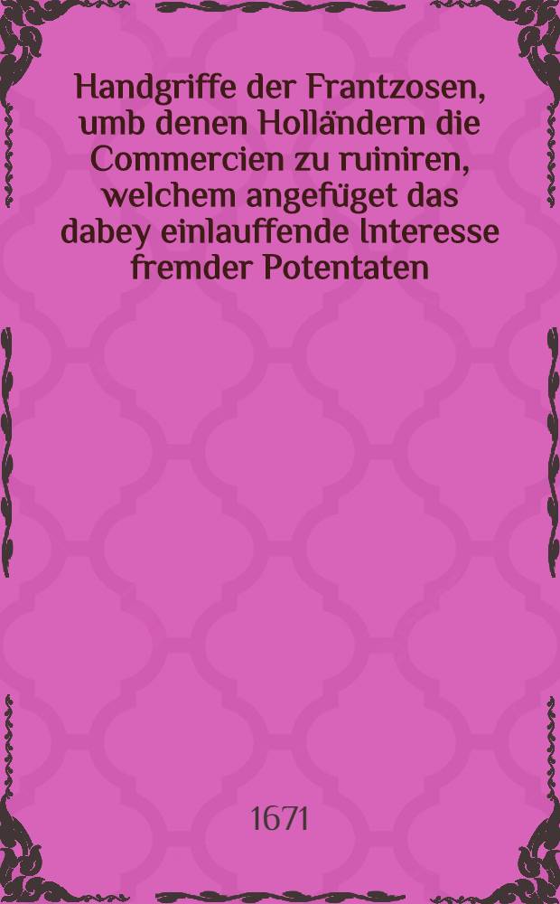 Handgriffe der Frantzosen, umb denen Holländern die Commercien zu ruiniren, welchem angefüget das dabey einlauffende Interesse fremder Potentaten : Sr. Maj. dem Könige also überrechet durch seine Stats-Ministros