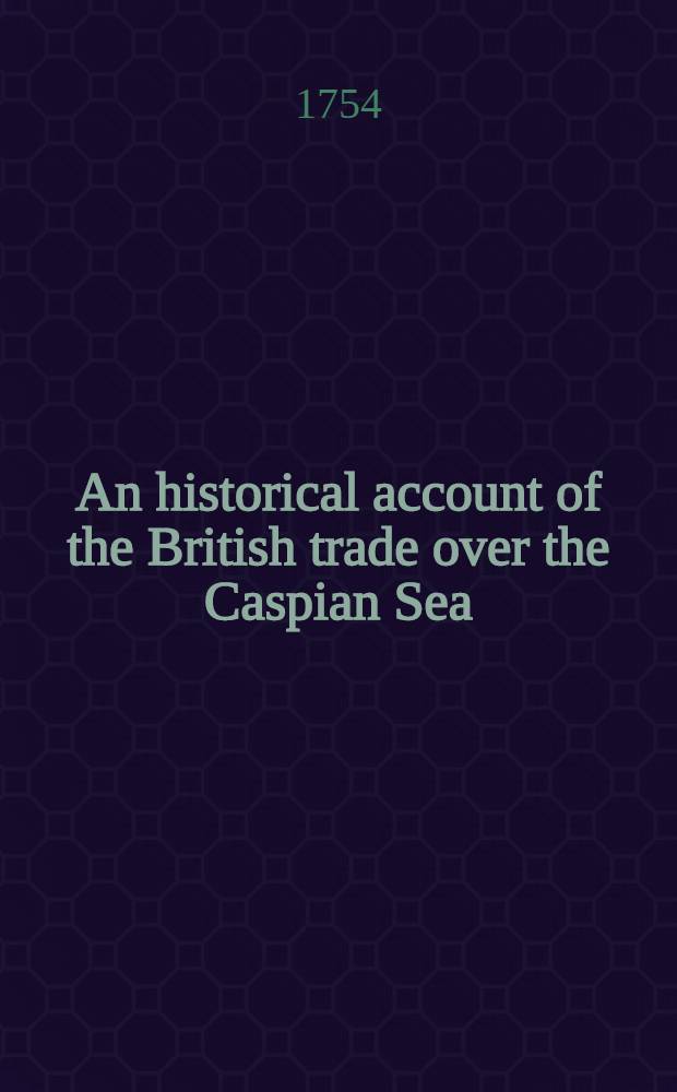 An historical account of the British trade over the Caspian Sea : With the author's Journal of travels from England through Russia into Persia; and back through Russia, Germany and Holland To which are added: The revolutions of Persia during the present century, with the particular history of ... Nadir Kouli ... In tow volumes. Vol. 1