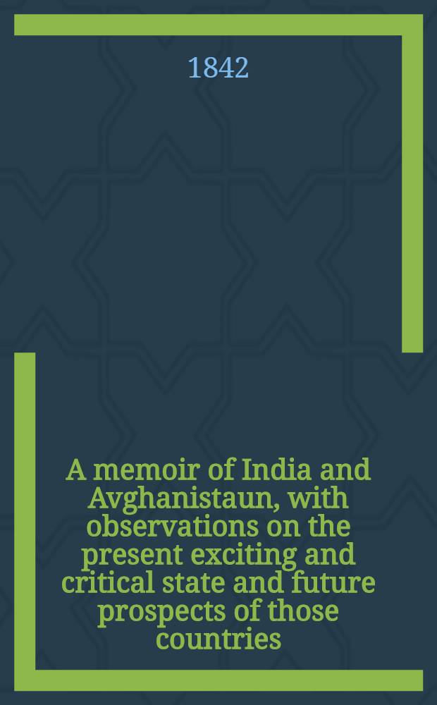 A memoir of India and Avghanistaun, with observations on the present exciting and critical state and future prospects of those countries : With an app. on the fulfilment of a text of Daniel, in ref. to the present prophetic condition of Mahomedan nations throughout the world, and the speedy dissolution of the Ottoman empire