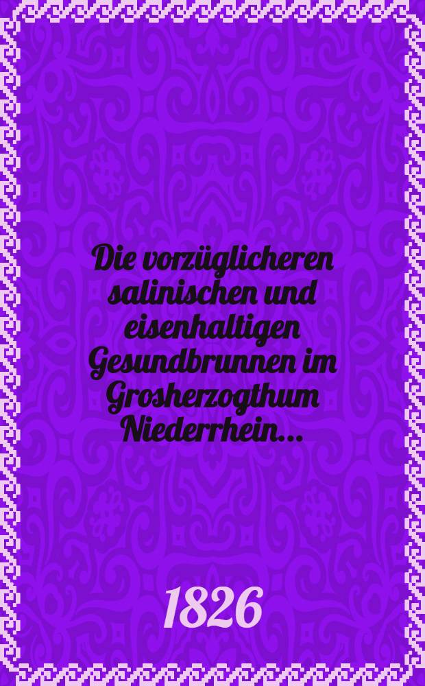 Die vorz&uuml;glicheren salinischen und eisenhaltigen Gesundbrunnen im Grosherzogthum Niederrhein ... : Nebst einem Ueberblick &uuml;ber die ... Mineralquellen in der Eifel, sodann am rechten Ufer des Mittelrheins und auf dem Hundsr&uuml;cken : Nach ihrem chemischen Gehalt und ihren Heilkr&auml;ften ..