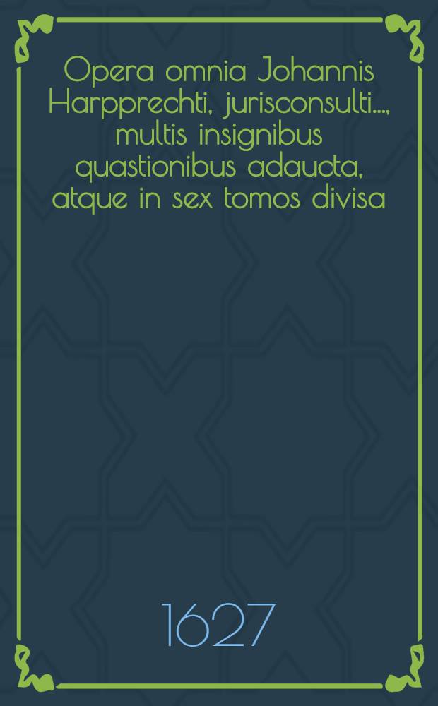 Opera omnia Johannis Harpprechti, jurisconsulti ..., multis insignibus quastionibus adaucta, atque in sex tomos divisa