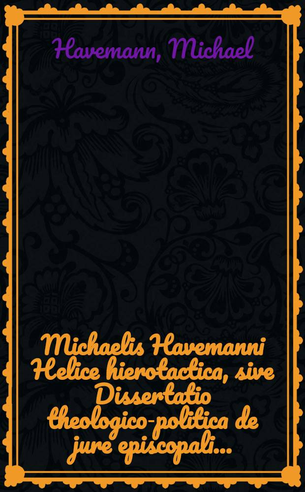 Michaelis Havemanni Helice hierotactica, sive Dissertatio theologico-politica de jure episcopali ... : Ex jure divino, civili & canonico, luculentisque adsertionibus theologorum, jurisconsultorum & politicorum adornata