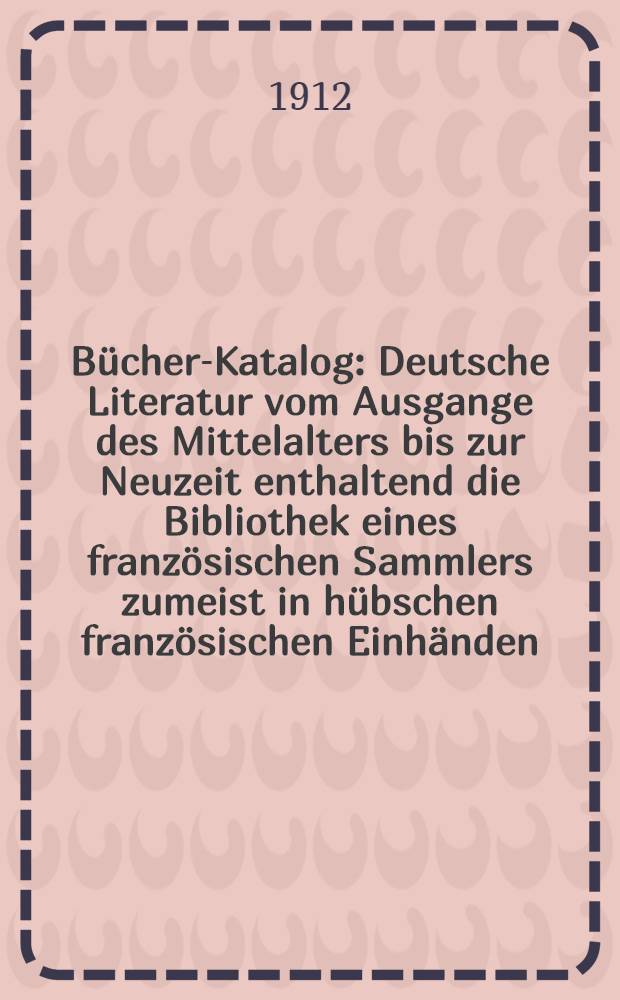 Bücher-Katalog : Deutsche Literatur vom Ausgange des Mittelalters bis zur Neuzeit enthaltend die Bibliothek eines französischen Sammlers zumeist in hübschen französischen Einhänden